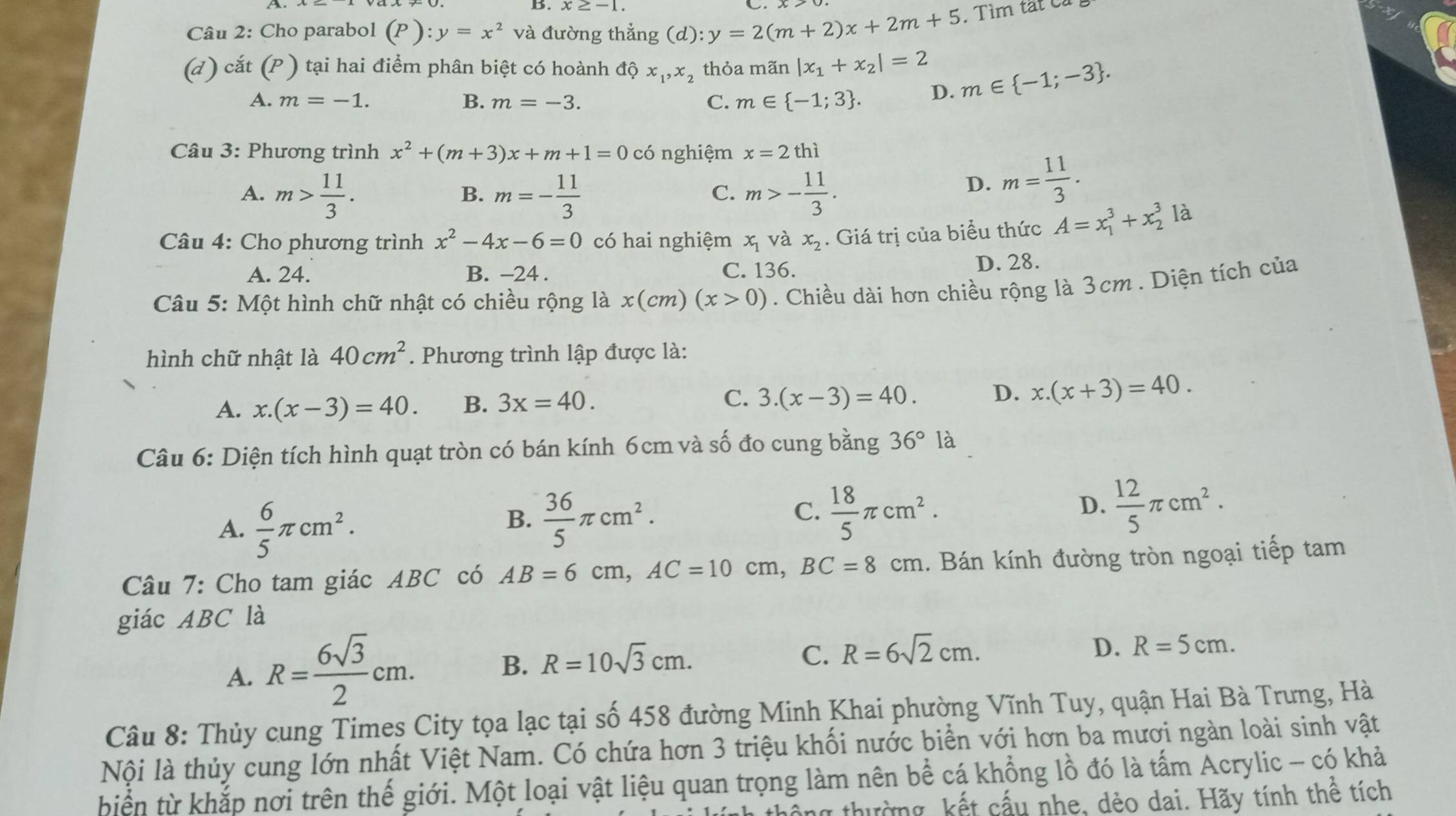 x≥ -1 C.
Câu 2: Cho parabol (P):y=x^2 và đường thẳng (d):y=2(m+2)x+2m+5. Tìm tắt Cả
(d) cắt (P ) tại hai điểm phân biệt có hoành dhat Qx_1,x_2 thỏa mãn |x_1+x_2|=2 m∈  -1;-3 .
A. m=-1. B. m=-3. C. m∈  -1;3 . D.
Câu 3: Phương trình x^2+(m+3)x+m+1=0 có nghiệm x=2thi
A. m> 11/3 . m=- 11/3  m>- 11/3 .
B.
C.
D. m= 11/3 .
Câu 4: Cho phương trình x^2-4x-6=0 có hai nghiệm x_1 và x_2. Giá trị của biểu thức A=x_1^(3+x_2^3 là
A. 24. B. -24 . C. 136.
D. 28.
Câu 5: Một hình chữ nhật có chiều rộng là x(cm)(x>0). Chiều dài hơn chiều rộng là 3cm . Diện tích của
hình chữ nhật là 40cm^2). Phương trình lập được là:
A. x.(x-3)=40. B. 3x=40. C. 3.(x-3)=40. D. x.(x+3)=40.
Câu 6: Diện tích hình quạt tròn có bán kính 6cm và số đo cung bằng 36° là
A.  6/5 π cm^2.
C.
B.  36/5 π cm^2.  18/5 π cm^2.
D.  12/5 π cm^2.
Câu 7: Cho tam giác ABC có AB=6cm,AC=10cm,BC=8cm. Bán kính đường tròn ngoại tiếp tam
giác ABC là
A. R= 6sqrt(3)/2 cm.
B. R=10sqrt(3)cm.
C. R=6sqrt(2)cm. D. R=5cm.
Câu 8: Thủy cung Times City tọa lạc tại số 458 đường Minh Khai phường Vĩnh Tuy, quận Hai Bà Trưng, Hà
Nội là thủy cung lớn nhất Việt Nam. Có chứa hơn 3 triệu khối nước biển với hơn ba mươi ngàn loài sinh vật
biển từ khắp nơi trên thế giới. Một loại vật liệu quan trọng làm nên bể cá khổng lồ đó là tấm Acrylic - có khả
y thường, kết cấu nhe, dẻo dai. Hãy tính thể tích