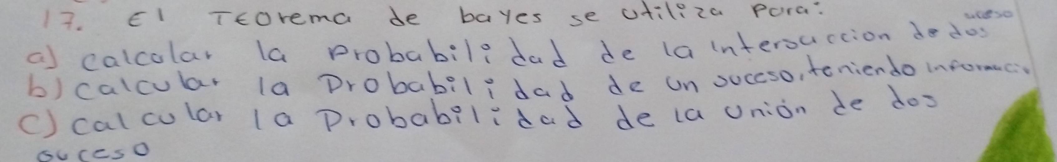 El Ttorema de bayes se utiliza Pora: 
a) calcolar la probabils dad de lainterourtion do dos 
b) calcular la Drobabilidad de un succso, teniendo informec 
() cal cular la probabilidad de la union de dos 
sUccsO