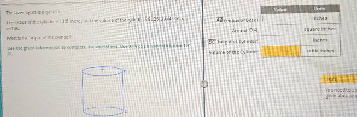 The given figure is a cylinder. 
The radius of the cylinder is 11.6 inches and the volume of the cylinder is 9126.3974 cubic overline AB (radius of Bas 
inches. 
Area of ⊙ 
What is the height of the cylinder?
overline BC (height of Cylinde 
Use the given information to complete the worksheet. Use 3.14 as an approximation for
π. 
Volume of the Cylind 
Hint 
You need to en 
given about the