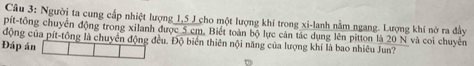 Người ta cung cấp nhiệt lượng 1,5 J cho một lượng khí trong xi-lanh nằm ngang. Lượng khí nở ra đầy 
pít-tông chuyển động trong xilanh được 5 cm. Biết toàn bộ lực cản tác dụng lên pitton là 20 N và coi chuyển 
động của pít-tông là chuyển động đều. Độ biển thiên nội năng của lượng khí là bao nhiêu Jun? 
Đáp án