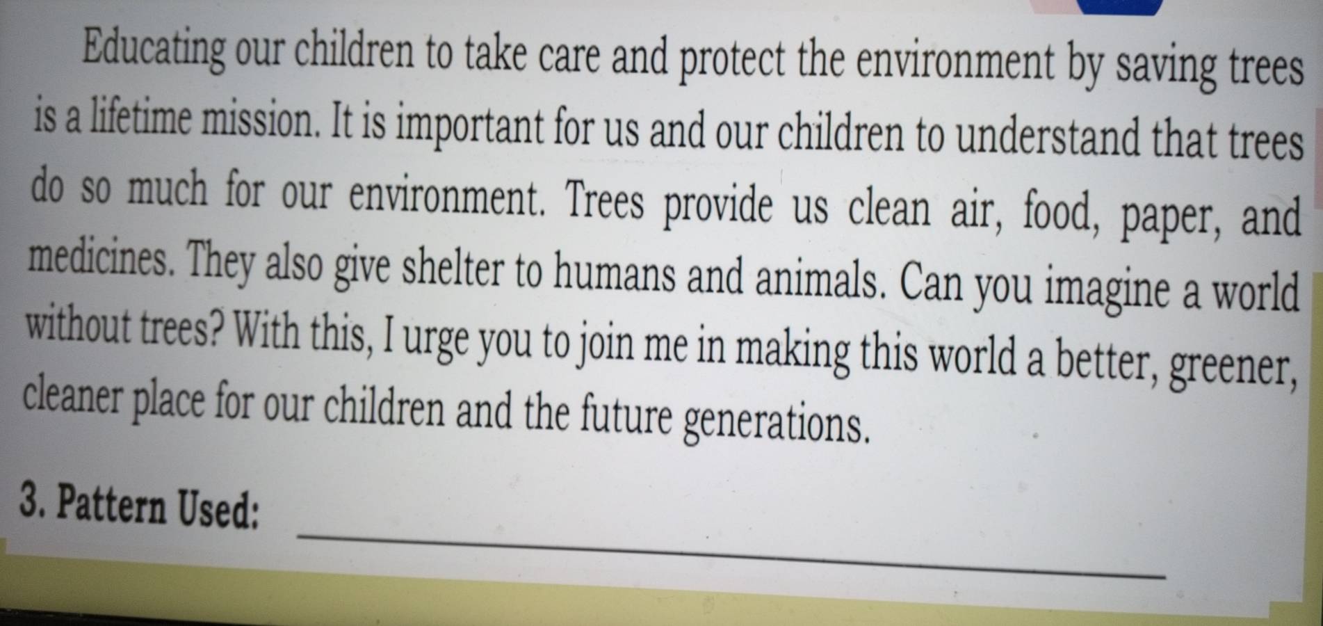 Educating our children to take care and protect the environment by saving trees 
is a lifetime mission. It is important for us and our children to understand that trees 
do so much for our environment. Trees provide us clean air, food, paper, and 
medicines. They also give shelter to humans and animals. Can you imagine a world 
without trees? With this, I urge you to join me in making this world a better, greener, 
cleaner place for our children and the future generations. 
_ 
3. Pattern Used: