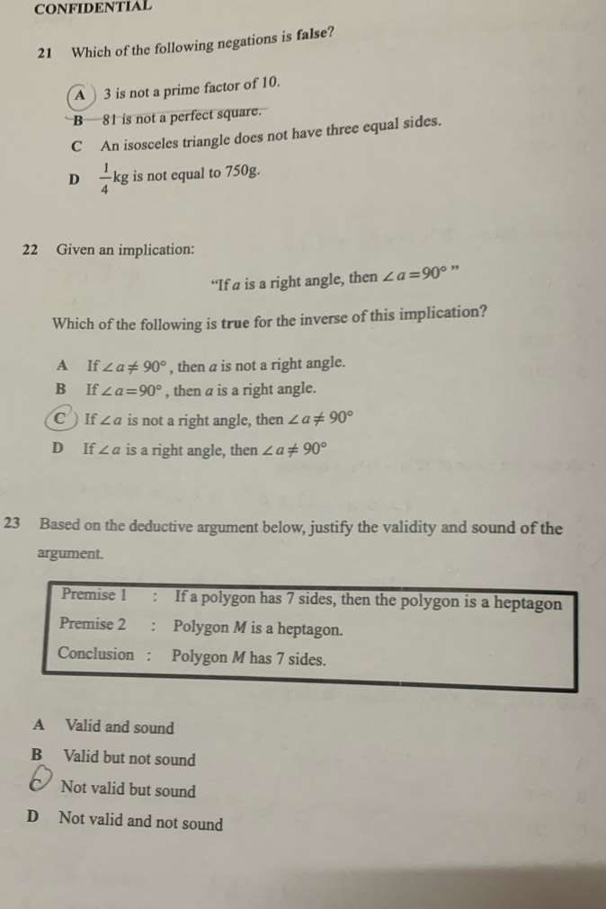 CONFIDENTIAL
21 Which of the following negations is false?
A 3 is not a prime factor of 10.
B 81 is not a perfect square.
C An isosceles triangle does not have three equal sides.
D  1/4 kg is not equal to 750g.
22 Given an implication:
‘If a is a right angle, then ∠ a=90° ”
Which of the following is true for the inverse of this implication?
A If ∠ a!= 90° , then a is not a right angle.
B If ∠ a=90° , then a is a right angle.
C ) If ∠ a is not a right angle, then ∠ a!= 90°
D If ∠ a is a right angle, then ∠ a!= 90°
23 Based on the deductive argument below, justify the validity and sound of the
argument.
Premise 1 : If a polygon has 7 sides, then the polygon is a heptagon
Premise 2 : Polygon M is a heptagon.
Conclusion : Polygon M has 7 sides.
A Valid and sound
B Valid but not sound
Not valid but sound
D Not valid and not sound