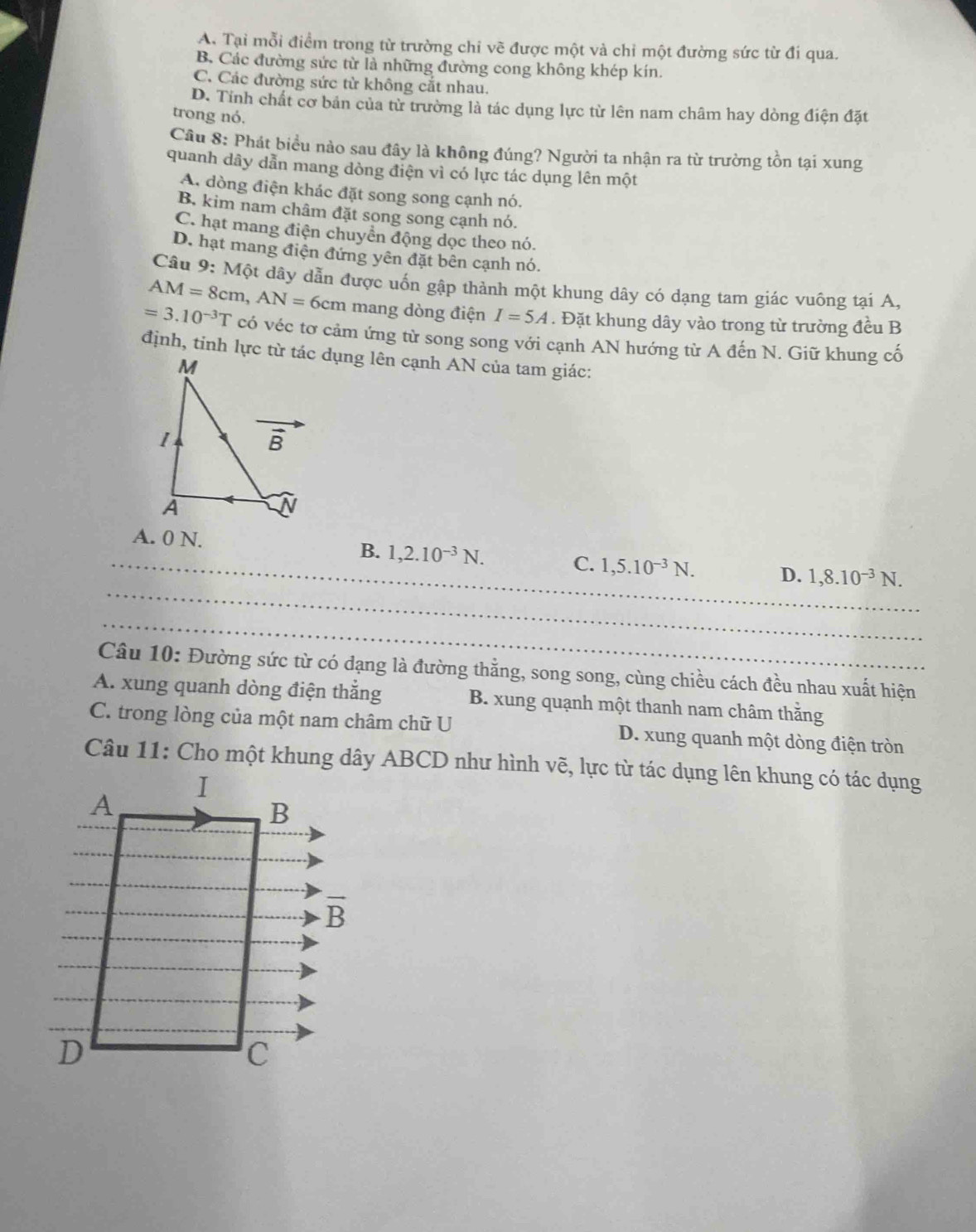 A. Tại mỗi điểm trong từ trường chỉ vẽ được một và chỉ một đường sức từ đi qua.
B. Các đường sức từ là những đường cong không khép kín.
C. Các đường sức từ không cắt nhau.
D. Tỉnh chất cơ bản của từ trường là tác dụng lực từ lên nam châm hay dòng điện đặt
trong nó.
Câu 8: Phát biểu nào sau đây là không đúng? Người ta nhận ra từ trường tồn tại xung
quanh dây dẫn mang dòng điện vì có lực tác dụng lên một
A. dòng điện khác đặt song song cạnh nó.
B kim nam châm đặt song song cạnh nó.
C. hạt mang điện chuyên động dọc theo nó.
D. hạt mang điện đứng yên đặt bên cạnh nó.
Câu 9: Một dây dẫn được uốn gập thành một khung dây có dạng tam giác vuông tại A,
AM=8cm,AN=6cm mang dòng điện I=5A. Đặt khung dây vào trong từ trường đều B
=3.10^(-3)T có véc tơ cảm ứng từ song song với cạnh AN hướng từ A đến N. Giữ khung cố
định, tỉnh lực từ tác dụng lên cạnh AN của tam giác:
_
_A. 0 N. B. 1,2.10^(-3)N. C. 1,5.10^(-3)N. D. 1,8.10^(-3)N.
_
Câu 10: Đường sức từ có dạng là đường thẳng, song song, cùng chiều cách đều nhau xuất hiện
A. xung quanh dòng điện thắng B. xung quạnh một thanh nam châm thằng
C. trong lòng của một nam châm chữ U D. xung quanh một dòng điện tròn
Câu 11: Cho một khung dây ABCD như hình vẽ, lực từ tác dụng lên khung có tác dụng