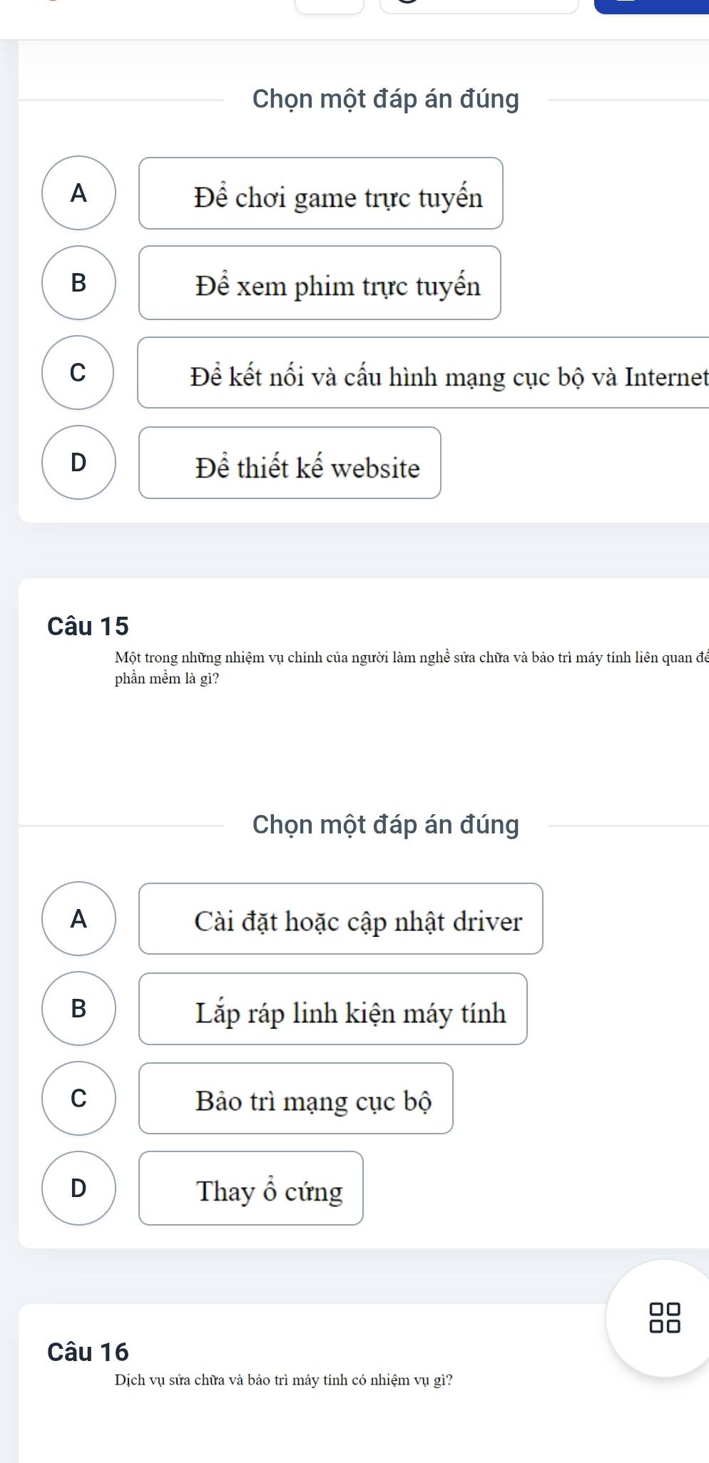 Chọn một đáp án đúng
A Để chơi game trực tuyển
B Để xem phim trực tuyển
C Để kết nối và cấu hình mạng cục bộ và Internet
D Để thiết kế website
Câu 15
Một trong những nhiệm vụ chính của người làm nghề sửa chữa và bảo trì máy tính liên quan để
phần mềm là gì?
Chọn một đáp án đúng
A Cài đặt hoặc cập nhật driver
B Lắp ráp linh kiện máy tính
C Bảo trì mạng cục bộ
D Thay ổ cứng
□□
□□
Câu 16
Dịch vụ sửa chữa và bảo trì máy tính có nhiệm vụ gì?