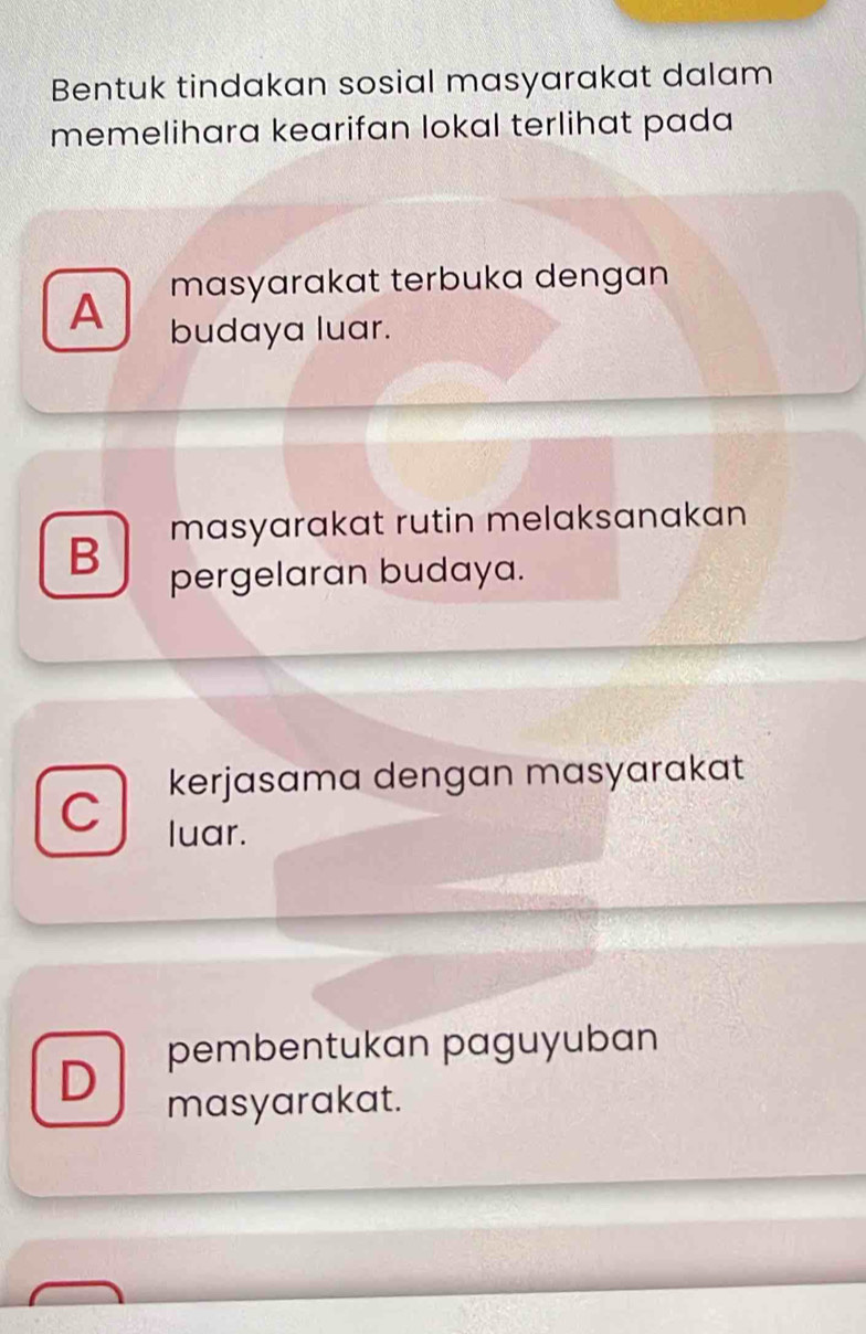 Bentuk tindakan sosial masyarakat dalam
memelihara kearifan lokal terlihat pada 
masyarakat terbuka dengan
A budaya luar.
masyarakat rutin melaksanakan
B pergelaran budaya.
C kerjasama dengan masyarakat
luar.
D pembentukan paguyuban
masyarakat.