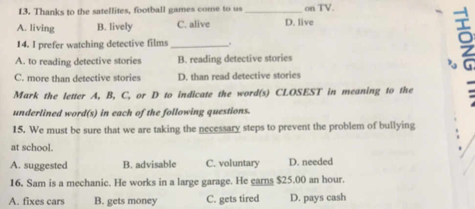 Thanks to the satellites, football games come to us on TV.
A. living B. lively C. alive D. live
14. I prefer watching detective films_ . _9
A. to reading detective stories B. reading detective stories

C. more than detective stories D. than read detective stories
Mark the letter A, B, C, or D to indicate the word(s) CLOSEST in meaning to the
underlined word(s) in each of the following questions.
15. We must be sure that we are taking the necessary steps to prevent the problem of bullying
at school.
A. suggested B. advisable C. voluntary D. needed
16. Sam is a mechanic. He works in a large garage. He earns $25.00 an hour.
A. fixes cars B. gets money C. gets tired D. pays cash