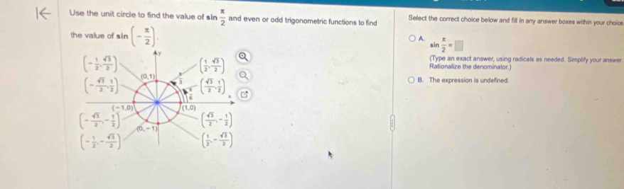 Use the unit circle to find the value of sIn  π /2  and even or odd trigonometric functions to find Select the correct choice below and fill in any answer boxes within your choice
the value of sin (- π /2 ). .in  π /2 =□
A.
.
(Type an exact answer, using radicals as needed. Simplify your answer
Rationalize the denominator.)
B. The expression is undefined.