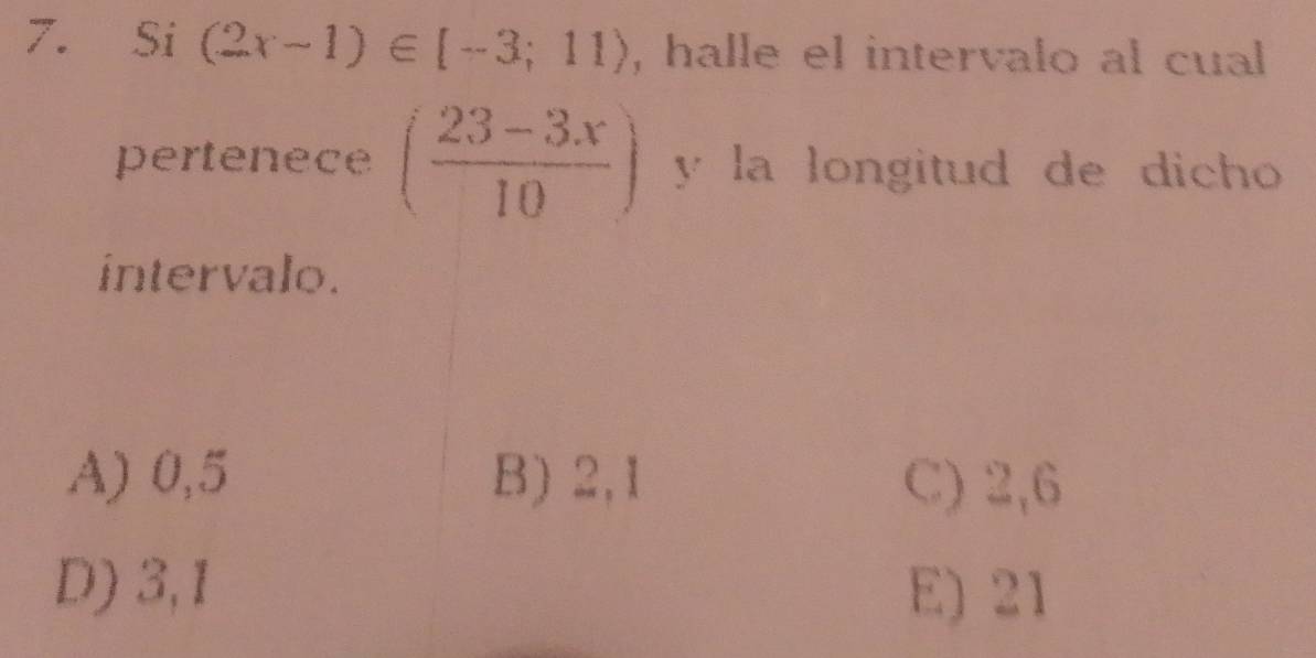 Si (2x-1)∈ [-3;11) , halle el intervalo al cual
pertenece ( (23-3x)/10 ) y la longitud de dicho 
intervalo.
A) 0,5 B) 2, 1 C) 2, 6
D) 3, 1 E) 21