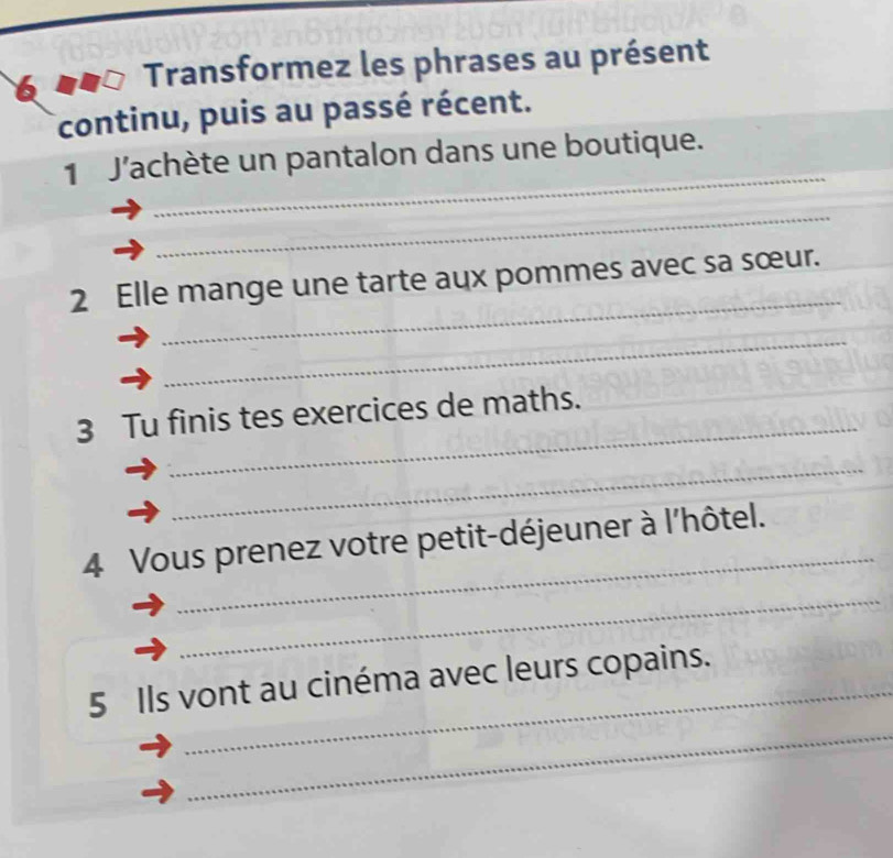 Transformez les phrases au présent 
continu, puis au passé récent. 
_ 
1 J'achète un pantalon dans une boutique. 
_ 
_ 
2 Elle mange une tarte aux pommes avec sa sœur. 
_ 
_ 
3 Tu finis tes exercices de maths. 
_ 
_ 
4 Vous prenez votre petit-déjeuner à l'hôtel. 
_ 
_ 
5 Ils vont au cinéma avec leurs copains. 
_