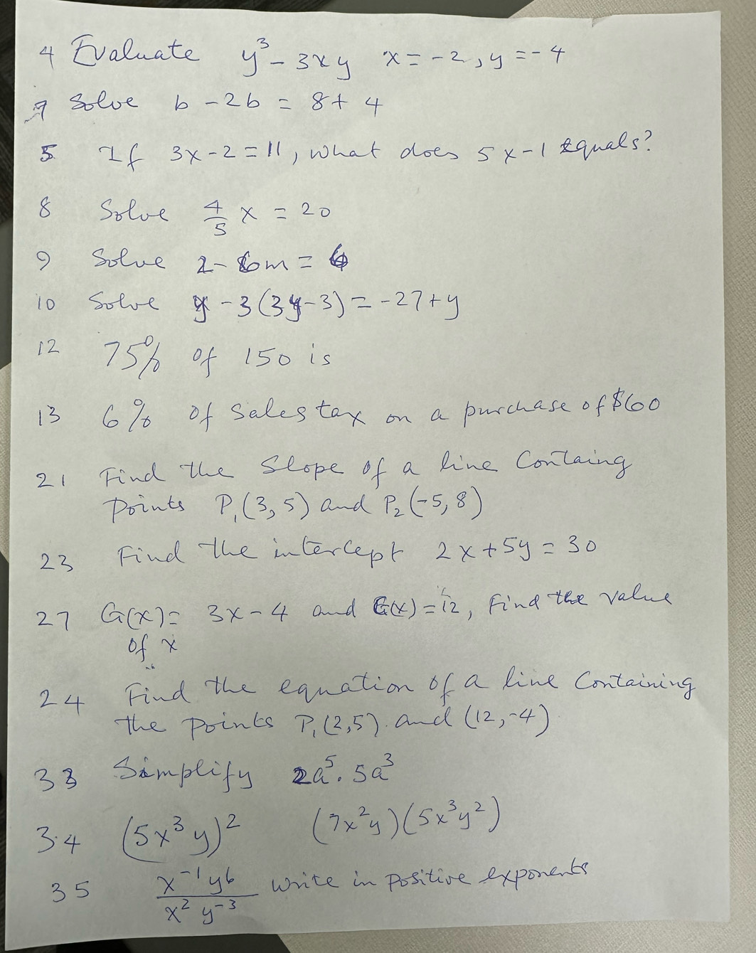 Evaluate y^3-3xy x=-2, y=-4
7 solve b-2b=8+4
5 f 3x-2=11 ) what does 5* -1 equals? 
8 Solve  4/5 X=20
9 Solue 2-6m=6
10 Solve y-3(3y-3)=-27+y
12 75% of 150 is 
13 6% of Selestox on a purchase oflo0 
21 Find the seope of a line Containg 
Points P_1(3,5) and P_2(-5,8)
23 Find the intercept 2x+5y=30
27 G(x)=3x-4 and G(x)=12 , Find tee value 
of x
24 Find the equation of a line Containing 
the points P_1(2,5). and (12,-4)
33 Sampeify 2a^5· 5a^3
3 4 (5x^3y)^2 (7x^2y)(5x^3y^2)
35  (x^(-1)y^6)/x^2y^(-3)  write in positive exponents