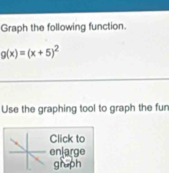 Graph the following function.
g(x)=(x+5)^2
Use the graphing tool to graph the fun 
Click to 
enlarge 
gruph