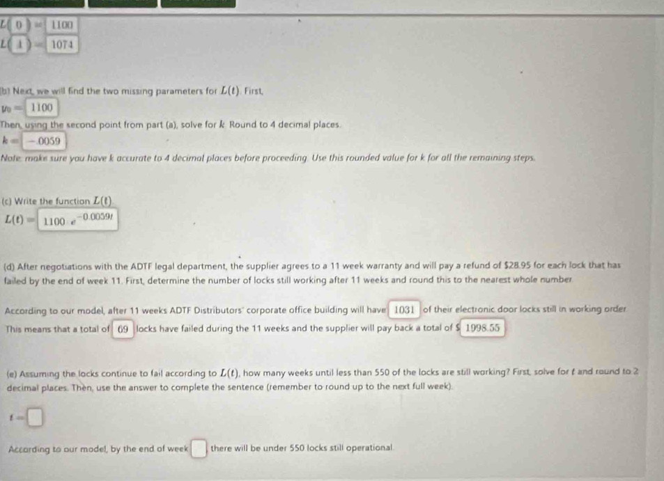 L(0)=1100
L(1)=1074
b] Next, we will find the two missing parameters for L(t). First,
y_0=1100
Then, using the second point from part (a), solve for k Round to 4 decimal places.
k=-0059
Note, make sure you have k accurate to 4 decimal places before proceeding. Use this rounded value for k for all the remaining steps. 
(c) Write the function L(t)
L(t)=1100· e^(-0.0059t)
(d) After negotiations with the ADTF legal department, the supplier agrees to a 11 week warranty and will pay a refund of $28.95 for each lock that has 
failed by the end of week 11. First, determine the number of locks still working after 11 weeks and round this to the nearest whole number 
According to our model, after 11 weeks ADTF Distributors" corporate office building will have 1031 of their electronic door locks still in working order 
This means that a total of 69 locks have failed during the 11 weeks and the supplier will pay back a total of $ 1998.55
(e) Assuming the locks continue to fail according to L(t) , how many weeks until less than 550 of the locks are still working? First, solve for t and round to 2
decimal places. Then, use the answer to complete the sentence (remember to round up to the next full week).
t=□
Accarding to our model, by the end of week □ there will be under 550 locks still operational.
