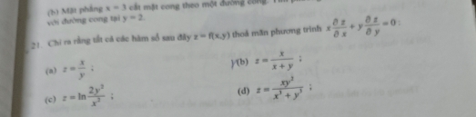 với đường cong tại (b) Mặt pháng x=3 cát mặt cong theo một dường công. Tí
y=2. 
21. Chi ra rằng tất cả các hàm số sau đây z=f(x,y) thoả măn phương trình x partial z/partial x +y partial z/partial y =0
(a) z= x/y ;
)f(b)z= x/x+y ; 
(c) z=ln  2y^2/x^3  : (d) z= xy^3/x^3+y^3 ;