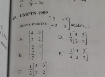 C. 3p+2q
9. UMPTN 1989
Invers matriks beginbmatrix 2&-3 -2&4endbmatrix adalah ....
A. beginbmatrix 4&3 2&2endbmatrix D.  1/3 beginbmatrix 4&3 2&2endbmatrix
B. beginbmatrix  2/3 &1  3/2 &1endbmatrix E.  1/4 beginbmatrix 4&3 2&2endbmatrix
C.  1/2 beginbmatrix 4&3 2&2endbmatrix