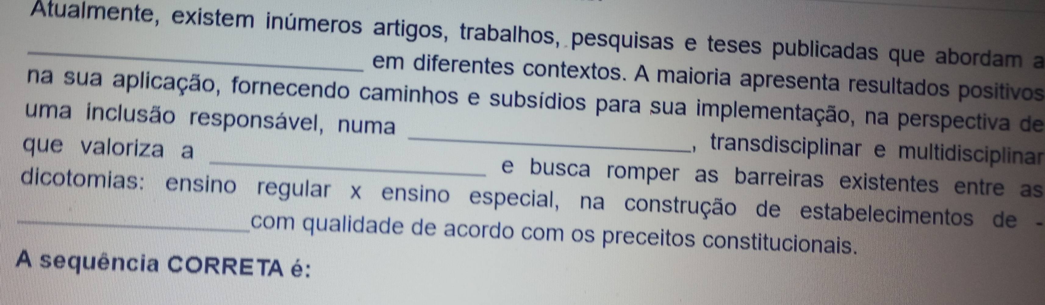 Atualmente, existem inúmeros artigos, trabalhos, pesquisas e teses publicadas que abordam a 
em diferentes contextos. A maioria apresenta resultados positivos 
na sua aplicação, fornecendo caminhos e subsídios para sua implementação, na perspectiva de 
uma inclusão responsável, numa _, transdisciplinar e multidisciplinar 
que valoriza a _e busca romper as barreiras existentes entre as 
_dicotomias: ensino regular x ensino especial, na construção de estabelecimentos de - 
com qualidade de acordo com os preceitos constitucionais. 
A sequência CORRETA é: