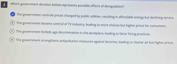 Which government decision below represents possible effects of deregulation?
The government controls prices charged by public utilities, resulting in affordable energy but declining service.
#) The government lessens control of TV industry, leading to more choices but higher prices for consumers.
The government forbids age discrimination in the workplace, leading to fairer hiring practices.
The government strengthens antipollution measures against factories, leading to cleaner air but higher prices.