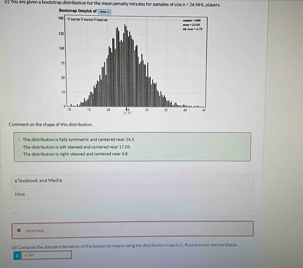 You are given a bootstrap distribution for the mean penalty minutes for samples of size n=26NHL players.
Comment on the shape of this distribution.
The distribution is faily symmetric and centered near 24.5.
The distribution is left-skewed and centered near 17.05.
The distribution is right-skewed and centered near 4.8.
eTextbook and Media
Hint
× Incorrect.
(d) Compute the standard deviation of the bootstrap means using the distribution in part (c). Round to two decimal places
i 4.799