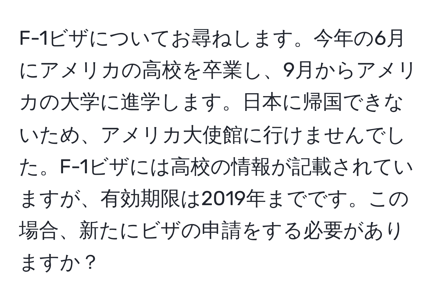 F-1ビザについてお尋ねします。今年の6月にアメリカの高校を卒業し、9月からアメリカの大学に進学します。日本に帰国できないため、アメリカ大使館に行けませんでした。F-1ビザには高校の情報が記載されていますが、有効期限は2019年までです。この場合、新たにビザの申請をする必要がありますか？