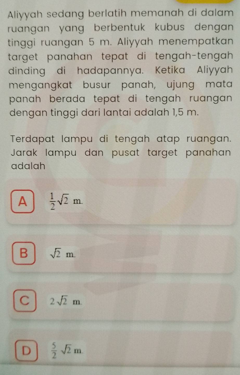 Aliyyah sedang berlatih memanah di dalam
ruangan yang berbentuk kubus dengan
tinggi ruangan 5 m. Aliyyah menempatkan
target panahan tepat di tengah-tengah .
dinding di hadapannya. Ketika Aliyyah
mengangkat busur panah, ujung mata
panah berada tepat di tengah ruangan .
dengan tinggi dari lantai adalah 1,5 m.
Terdapat lampu di tengah atap ruangan.
Jarak lampu dan pusat target panahan
adalah
A  1/2 sqrt(2)m.
B sqrt(2)m.
C 2sqrt(2)m.
D  5/2 sqrt(2)m.