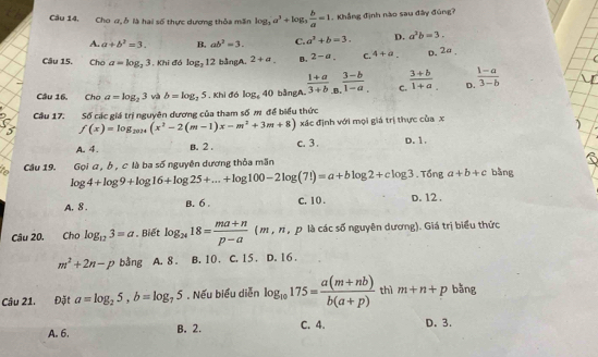 Cầu 14, Cho ư, ỗ là hai số thực dương thỏa măn log _2a^3+log _3 b/a =1. Khẳng định nào sau đây đúng?
A. a+b^2=3. B. ab^2=3. C. a^2+b=3. D. a^2b=3.
Câu 15. Cho a=log _23. Khi đó log _312 bằngA. 2+a_. B. 2-a. C. 4+a. D. 2a ,
Câu 16. Chơ a=log _23 và b=log _25 , Khi đó log _640 bằngA。  (1+a)/3+b _B. (3-b)/1-a . C.  (3+b)/1+a  D.  (1-a)/3-b 
Câu 17. Số các giá trị nguyên dương của tham số m để biểu thức
f(x)=log _2020(x^2-2(m-1)x-m^2+3m+8) xác định với mọi giá trị thực của x
A. 4. B. 2 . c. 3. D. 1.
Cầu 19. Gọi a , b , c là ba số nguyên dương thỏa mãn
log 4+log 9+log 16+log 25+...+log 100-2log (7!)=a+blog 2+clog 3. Tổng a+b+c bǎng
A. 8 . B. 6 . C. 10 . D. 12 .
Câu 20. Cho log _123=a. Biết log _2418= (ma+n)/p-a  ( m , π , p là các số nguyên dương). Giá trị biểu thức
m^2+2n-p bằng A. 8 . B. 10. C. 15. D. 16 .
Câu 21. Đặt a=log _25,b=log _75. Nếu biểu diễn log _10175= (a(m+nb))/b(a+p)  thì m+n+p bǎng
A. 6. B. 2. C. 4. D. 3.