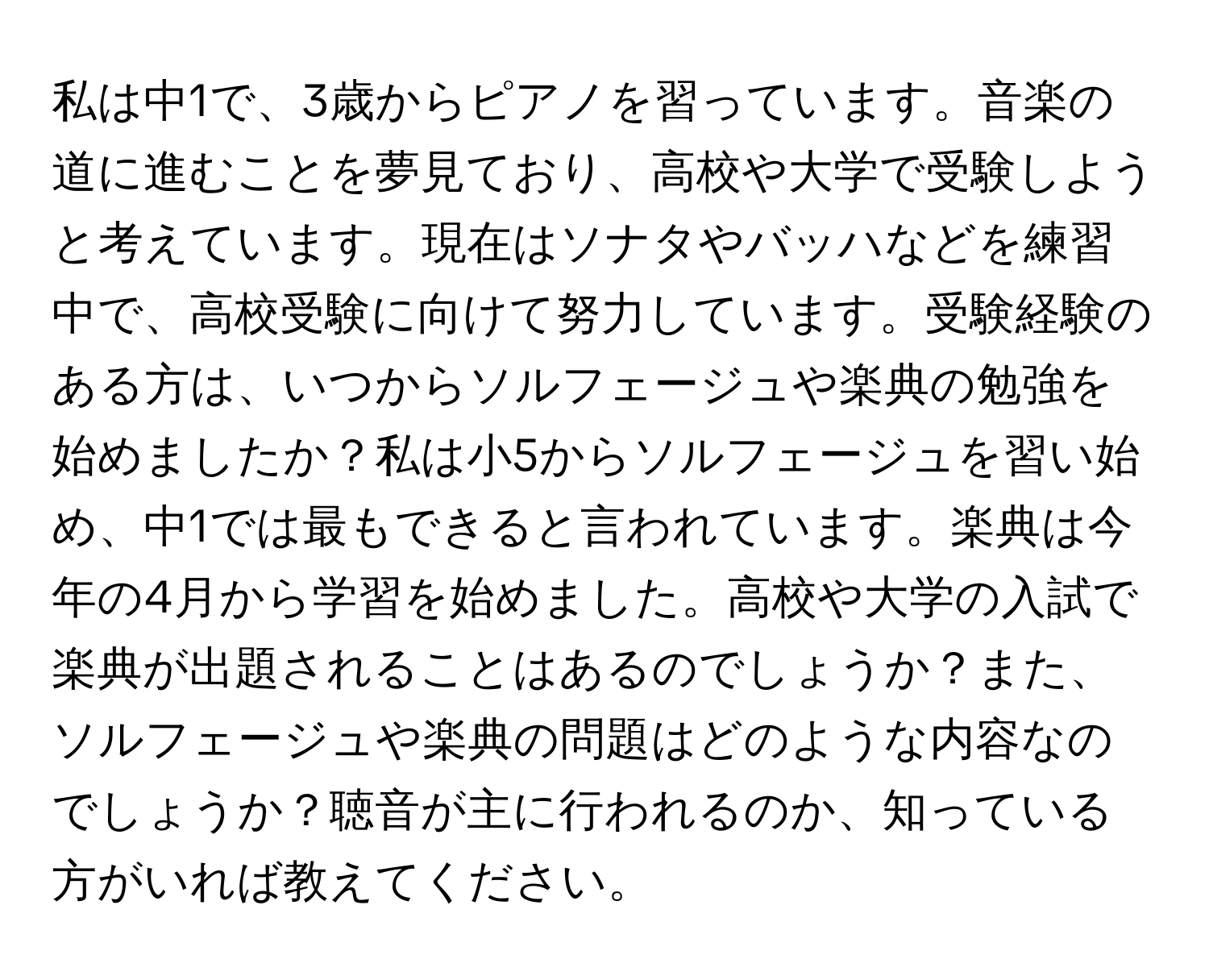 私は中1で、3歳からピアノを習っています。音楽の道に進むことを夢見ており、高校や大学で受験しようと考えています。現在はソナタやバッハなどを練習中で、高校受験に向けて努力しています。受験経験のある方は、いつからソルフェージュや楽典の勉強を始めましたか？私は小5からソルフェージュを習い始め、中1では最もできると言われています。楽典は今年の4月から学習を始めました。高校や大学の入試で楽典が出題されることはあるのでしょうか？また、ソルフェージュや楽典の問題はどのような内容なのでしょうか？聴音が主に行われるのか、知っている方がいれば教えてください。