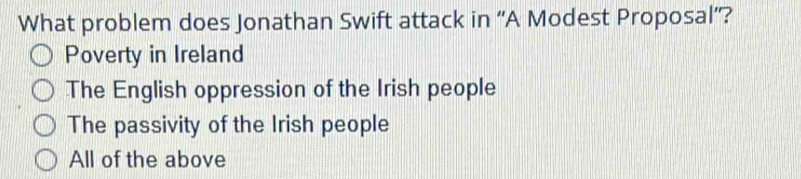 What problem does Jonathan Swift attack in ''A Modest Proposal''?
Poverty in Ireland
The English oppression of the Irish people
The passivity of the Irish people
All of the above