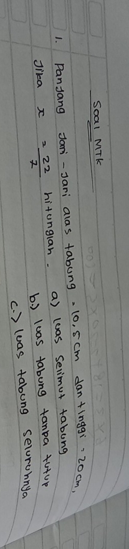 Soal MTk
1. Panjang Jani-Jari alas tabung -10, scm dan+inggi -20cm,
Jika = 22/7  hitunglan. a) lwas selimut tabung
b. ) luas tabung tanpa +u+up
(. ) luas tabung selorohnya