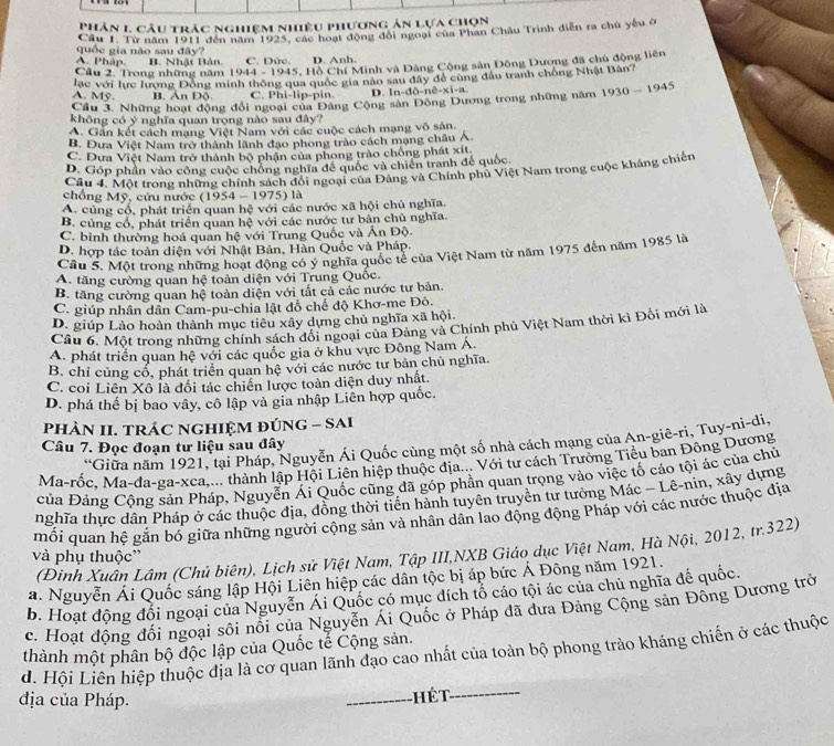 Phản 1 câu trác nghiệm nhiệu phương ản lựa chọn
Cầu T. Từ năm 1911 đến năm 1925, các hoạt động đổi ngoại của Phan Châu Trinh diễn ra chủ yêu ớ
quốc gia não sau đây?
A. Pháp. B. Nhật Bản C. Đức. D. Anh.
Cầu 2. Trong những năm 1944 - 1945, Hồ Chí Minh và Đàng Cộng sân Đông Dương đã chủ động liên
lạc với lực lượng Đồng minh thông qua quốc gia nào sau đây đề cùng đầu tranh chồng Nhật Bân?
A. Mỹ. B. Ấn Độ. C. Phi-lip-pin. D. In- 10-nhat e-xi-a
Cầu 3. Những hoạt động đổi ngoại của Đảng Cộng sản Đông Dương trong những năm 1930-1945
không có ý nghĩa quan trọng nào sau đây?
A. Gần kết cách mạng Việt Nam với các cuộc cách mạng vô sản.
B. Đưa Việt Nam trở thành lãnh đạo phong trào cách mạng châu A.
C. Đưa Việt Nam trở thành bộ phận của phong trào chống phát xít.
D. Góp phần vào công cuộc chồng nghĩa để quốc và chiến tranh đế quốc.
Câu 4: Một trong những chính sách đổi ngoại của Đảng và Chính phụ Việt Nam trong cuộc kháng chiến
chồng Mỹ, cứu nước (1954-1975) là
A. củng cổ, phát triển quan hệ với các nước xã hội chủ nghĩa.
B. củng cổ, phát triển quan hệ với các nước tư bản chủ nghĩa
C. bình thường hoá quan hệ với Trung Quốc và Ấn Độ.
D. hợp tác toàn diện với Nhật Bản, Hàn Quốc và Pháp.
Câu 5. Một trong những hoạt động có ý nghĩa quốc tế của Việt Nam từ năm 1975 đến năm 1985 là
A. tăng cường quan hệ toàn diện với Trung Quốc.
B. tăng cường quan hệ toàn diện với tất cả các nước tư bản.
C. giúp nhân dân Cam-pu-chia lật đồ chế độ Khơ-me Đô.
D. giúp Lào hoàn thành mục tiêu xây dựng chủ nghĩa xã hội.
Câu 6. Một trong những chính sách đối ngoại của Đảng và Chính phủ Việt Nam thời kì Đỗi mới là
A. phát triển quan hệ với các quốc gia ở khu vực Đông Nam Á.
B. chỉ cùng cổ, phát triển quan hệ với các nước tư bản chủ nghĩa.
C. coi Liên Xô là đối tác chiến lược toàn diện duy nhất.
D. phá thế bị bao vây, cô lập và gia nhập Liên hợp quốc.
pHÀN II. TRÁC NGHIỆM ĐÚNG - SAI
*Giữa năm 1921, tại Pháp, Nguyễn Ái Quốc cùng một số nhà cách mạng của An-giê-ri, Tuy-ni-di,
Câu 7. Đọc đoạn tư liệu sau đây
Ma-rốc, Ma-đa-ga-xca,... thành lập Hội Liên hiệp thuộc địa... Với tư cách Trưởng Tiểu ban Đông Dương
của Đảng Cộng sản Pháp, Nguyễn Ái Quốc cũng đã góp phần quan trọng vào việc tố cáo tội ác của chủ
nghĩa thực dân Pháp ở các thuộc địa, đồng thời tiền hành tuyên truyền tư tướng Mác - Lê-nin, xây dựng
mối quan hệ gắn bố giữa những người cộng sản và nhân dân lao động động Pháp với các nước thuộc địa
(Đinh Xuân Lâm (Chủ biên), Lịch sử Việt Nam, Tập III,NXB Giáo dục Việt Nam, Hà Nội, 2012, tr.322)
và phụ thuộc''
a. Nguyễn Ái Quốc sáng lập Hội Liên hiệp các dân tộc bị áp bức Á Đông năm 1921.
b. Hoạt động đổi ngoại của Nguyễn Ái Quốc có mục đích tổ cáo tội ác của chủ nghĩa đế quốc.
c. Hoạt động đối ngoại sối nổi của Nguyễn Ái Quốc ở Pháp đã đưa Đảng Công sản Đông Dương trở
d. Hội Liên hiệp thuộc địa là cơ quan lãnh đạo cao nhất của toàn bộ phong trào kháng chiến ở các thuộc thành một phân bộ độc lập của Quốc tế Cộng sản.
địa của Pháp. _Hét_