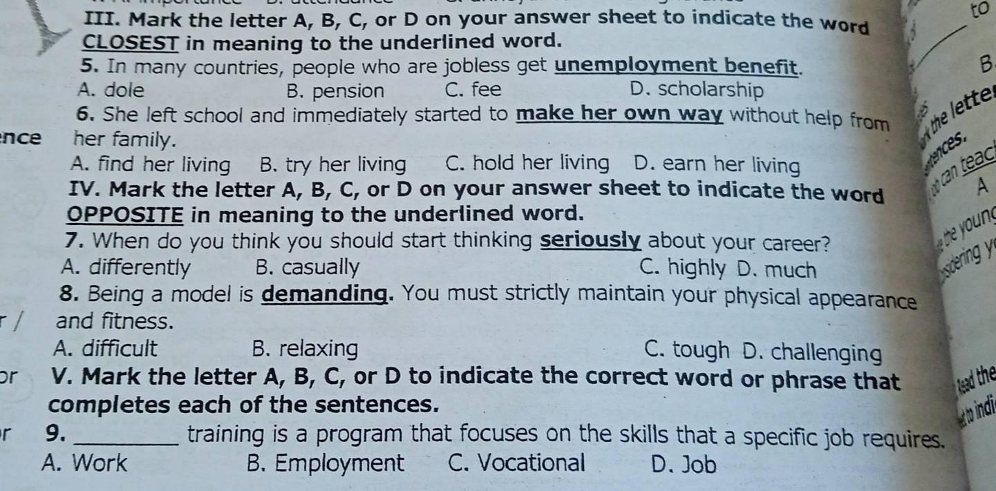 to
III. Mark the letter A, B, C, or D on your answer sheet to indicate the word
CLOSEST in meaning to the underlined word.
_
5. In many countries, people who are jobless get unemployment benefit.
B
A. dole B. pension C. fee D. scholarship
6. She left school and immediately started to make her own way without help from he lete
nce her family.
A. find her living B. try her living C. hold her living D. earn her living
can teac
IV. Mark the letter A, B, C, or D on your answer sheet to indicate the word
A
OPPOSITE in meaning to the underlined word.
7. When do you think you should start thinking seriously about your career?
A. differently B. casually C. highly D. much
sdering y
8. Being a model is demanding. You must strictly maintain your physical appearance
/ and fitness.
A. difficult B. relaxing C. tough D. challenging
Dr V. Mark the letter A, B, C, or D to indicate the correct word or phrase that lead the
completes each of the sentences.
at to indi
r 9. _training is a program that focuses on the skills that a specific job requires.
A. Work B. Employment C. Vocational D. Job