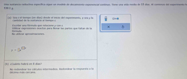 Una sustancia radiactiva específica sigue un modelo de decaimiento exponencial continuo. Tiene una vida media de 15 días. Al comienzo del experimento h
539.1 g. 
(a) Sea r el tiempo (en días) desde el inicio del experimento, y sea y la  □ /□   □lin 
cantidad de la sustancia al tiempo 
Escribir una fórmula que relacione y con r. 
Utilizar expresiones exactas para llenar las partes que faltan de la × 
No utilizar aproximaciones fórmula.
y=□ e^(□ x)
(b) ¿Cuánto habrá en 8 días? 
No redondear los cálculos intermedios. Redondear la respuesta a la 
décima más cercana.