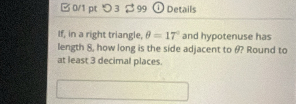 □ 0/1pt つ 3 99 ① Details 
If, in a right triangle, θ =17° and hypotenuse has 
length 8, how long is the side adjacent to θ? Round to 
at least 3 decimal places.