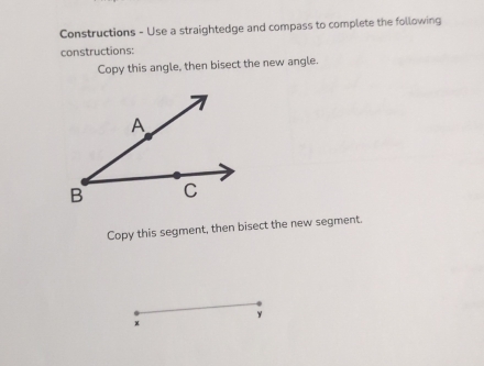 Constructions - Use a straightedge and compass to complete the following 
constructions: 
Copy this angle, then bisect the new angle. 
Copy this segment, then bisect the new segment.
y
χ