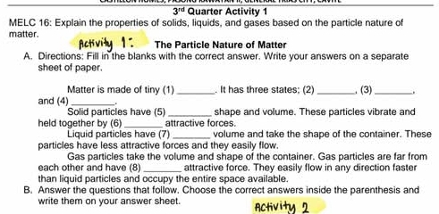 3^(rd) Quarter Activity 1 
MELC 16: Explain the properties of solids, liquids, and gases based on the particle nature of 
matter. 
The Particle Nature of Matter 
A. Directions: Fill in the blanks with the correct answer. Write your answers on a separate 
sheet of paper. 
Matter is made of tiny (1) _. It has three states; (2) _, (3)_ 
and (4) _. 
Solid particles have (5) _shape and volume. These particles vibrate and 
held together by (6)_ attractive forces. 
Liquid particles have (7) _volume and take the shape of the container. These 
particles have less attractive forces and they easily flow. 
Gas particles take the volume and shape of the container. Gas particles are far from 
each other and have (8) _attractive force. They easily flow in any direction faster 
than liquid particles and occupy the entire space available. 
B. Answer the questions that follow. Choose the correct answers inside the parenthesis and 
write them on your answer sheet.