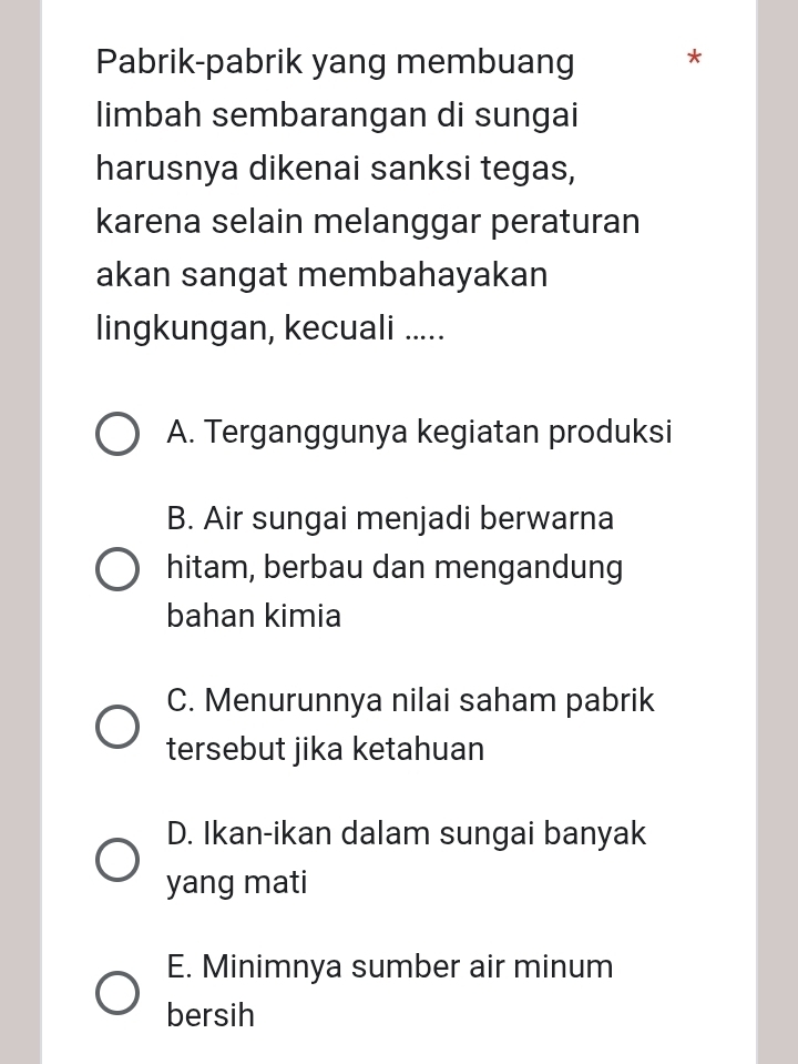 Pabrik-pabrik yang membuang *
limbah sembarangan di sungai
harusnya dikenai sanksi tegas,
karena selain melanggar peraturan
akan sangat membahayakan
lingkungan, kecuali .....
A. Terganggunya kegiatan produksi
B. Air sungai menjadi berwarna
hitam, berbau dan mengandung
bahan kimia
C. Menurunnya nilai saham pabrik
tersebut jika ketahuan
D. Ikan-ikan dalam sungai banyak
yang mati
E. Minimnya sumber air minum
bersih