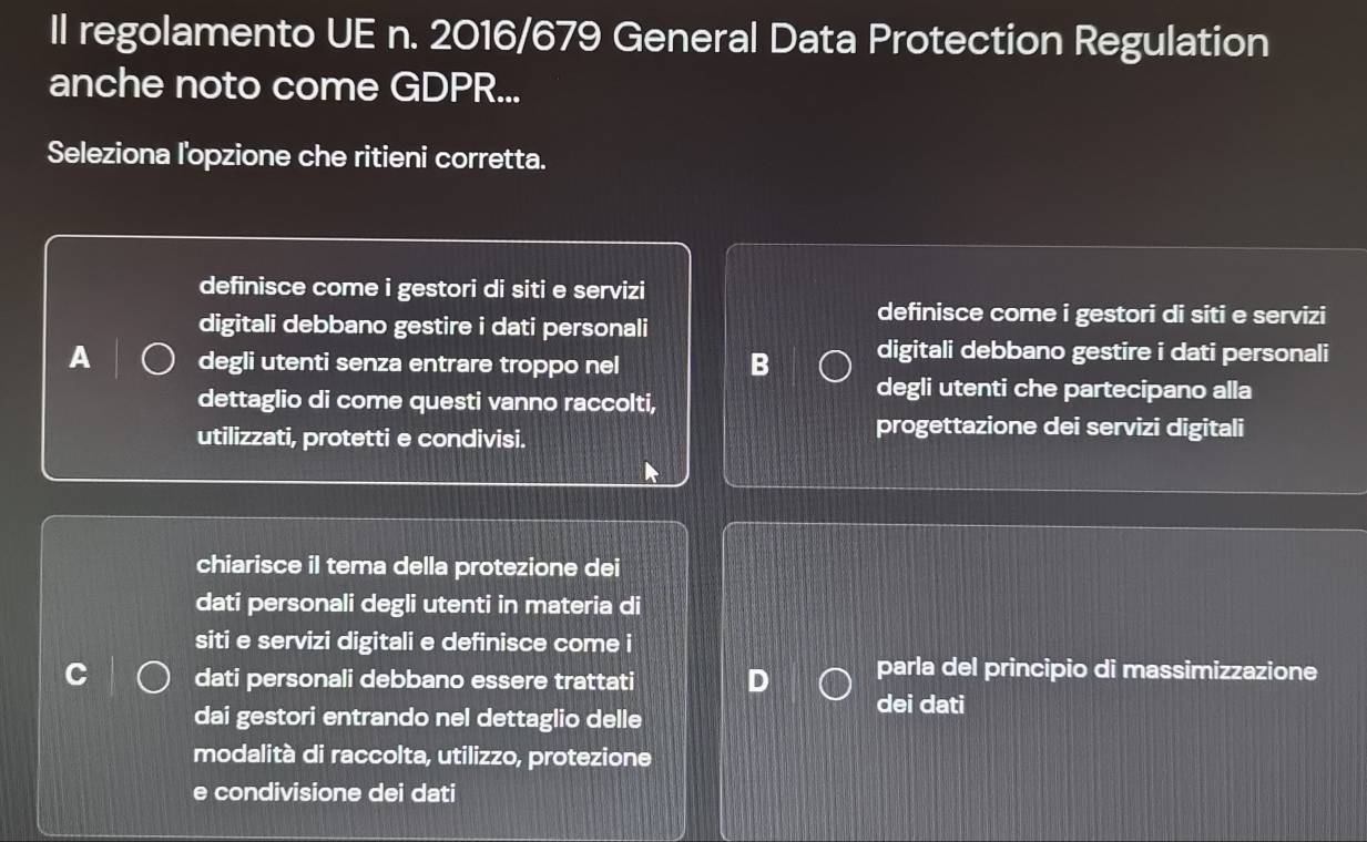 Il regolamento UE n. 2016/679 General Data Protection Regulation
anche noto come GDPR...
Seleziona l'opzione che ritieni corretta.
definisce come i gestori di siti e servizi
digitali debbano gestire i dati personali
definisce come i gestori di siti e servizi
digitali debbano gestire i dati personali
A degli utenti senza entrare troppo nel B degli utenti che partecipano alla
dettaglio di come questi vanno raccolti,
utilizzati, protetti e condivisi.
progettazione dei servizi digitali
chiarisce il tema della protezione dei
dati personali degli utenti in materia di
siti e servizi digitali e definisce come i
dati personali debbano essere trattati
parla del principio di massimizzazione
dai gestori entrando nel dettaglio delle dei dati
modalità di raccolta, utilizzo, protezione
e condivisione dei dati