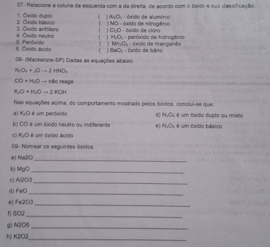 07- Relacione a coluna da esquerda com a da direita, de acordo com o óxido e sua classificação:
1. Óxido duplo ( ) Al_2O_3 - óxido de alumínio
2. Óxido básico  ) NO - óxido de nitrogênio
3. Óxido anfótero ( ) Cl_2O - óxido de cloro
4. Óxido neutro H_2O_2 - peróxido de hidrogênio
( )
5. Peróxido ( ) Mn_3O_4 - óxido de manganês
8. Óxido ácido  ) BaO_2 - óxido de bário
08- (Mackenzie-SP) Dadas as equações abaixo:
N_2O_5+_2Oto 2HNO_3
CO+H_2Oto naoreage
K_2O+H_2Oto 2KOH
Nas equações acima, do comportamento mostrado pelos óxidos, conclui-se que:
a) K_2O é um peróxido N_2O_5 é um óxido duplo ou misto
d)
b) CO é um óxido neutro ou indiferente N_2O_5 é um óxido básico
e)
c) K_2O é um óxido ácido
09- Nomear os seguintes óxidos.
a) Na2O_
b) MgO_
c) Al2O3_ 
d) FeO_
e) Fe2O3_ 
f) SO2_
g) N2O5_ 
h) K2O2_ 