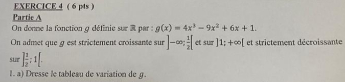 Partie A 
On donne la fonction g définie sur R par : g(x)=4x^3-9x^2+6x+1. 
On admet que g est strictement croissante sur ]-∈fty;  1/2 [ et sur ]1; +∈fty [ et strictement décroissante 
sur ] 1/2 ; 1[. 
1. a) Dresse le tableau de variation de g.