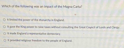 Which of the following was an impact of the Magna Carta?
It limited the power of the monarchy in England.
It gave the King power to raise taxes without consulting the Great Council of Lords and Clergy.
It made England a representative democracy.
It provided religious freedom to the people of England.