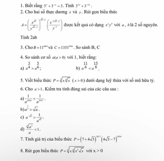 Biết rằng 3^a+3^(-a)=3. Tính 3^(2a)+3^(-2a).
2. Cho hai số thực dương x và y. Rút gọn biểu thức
A=( x^(sqrt(5))/y^(sqrt(5)-2) )^sqrt(5)+2· ( (x^(-2sqrt(5)-2))/y^(-3) ) được kết quả có dạng x^ay^b với a , b là 2 số nguyên.
Tính 2ab
3. Cho B=11^(4001) và C=1331^(1000). So sanhB, C
4. So sánh cơ số a(a>0) với 1, biết rằng:
a) a^(frac 3)4>a^(frac 5)6; a^(frac 11)6
b)
5. Viết biểu thức P=sqrt[3](x.sqrt [4]x)(x>0) dưới dạng luỹ thừa với số mũ hữu tỷ.
6. Cho a>1. Kiểm tra tính đúng sai của các câu sau :
a  1/a^(2016) 
b) a^(frac 1)3>sqrt(a).
c) a^(-sqrt(5))> 1/a^(sqrt(5)) .
d)  sqrt[3](a^2)/a <1.
7. Tính giá trị của biểu thức P=(7+4sqrt(3))^2017(4sqrt(3)-7)^2016
8. Rút gọn biểu thức P=sqrt[3](x.sqrt [4]x^3sqrt x) với x>0