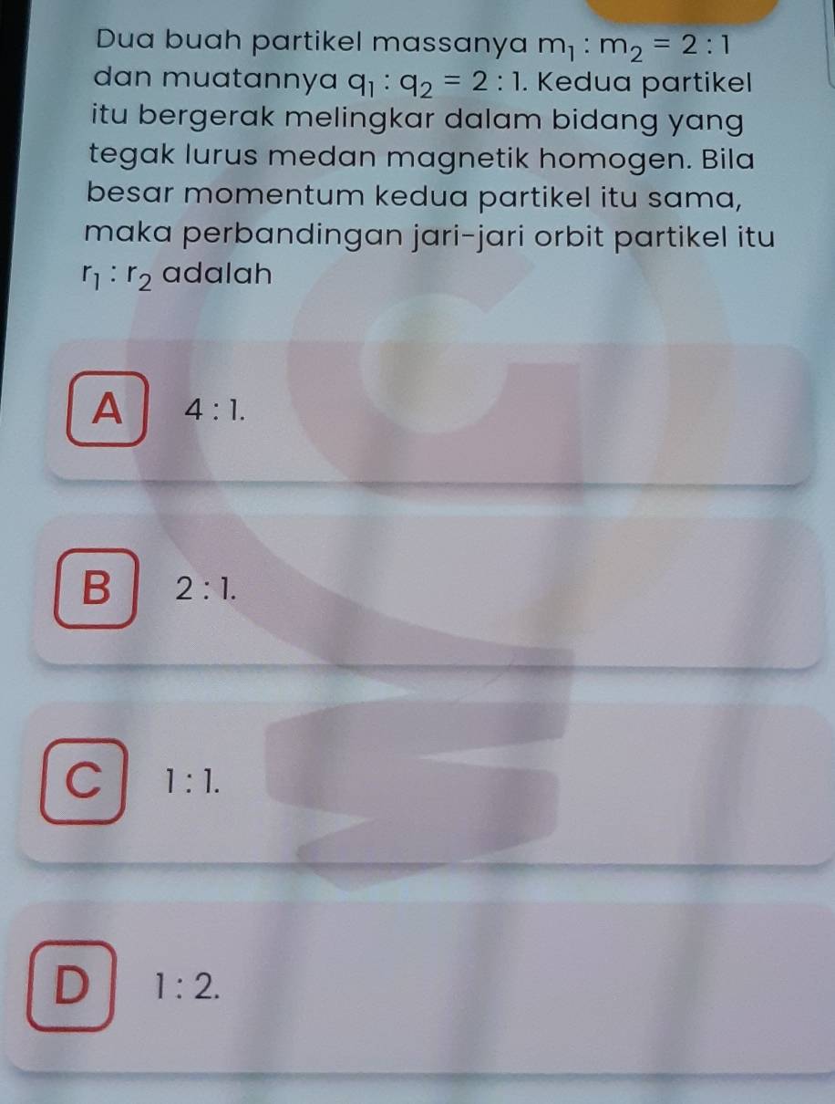 Dua buah partikel massanya m_1:m_2=2:1
dan muatannya q_1:q_2=2:1. Kedua partikel
itu bergerak melingkar dalam bidang yang 
tegak lurus medan magnetik homogen. Bila
besar momentum kedua partikel itu sama,
maka perbandingan jari-jari orbit partikel itu
r_1:r_2 adalah
A 4:1.
B 2:1.
C 1:1.
D 1:2.