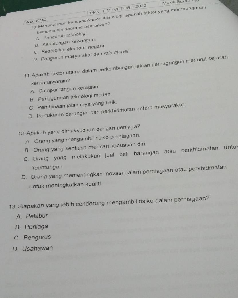 Muka Surat: 4/8
NO. KOD PKK_T MTVETUSH 2023
10.Menurut teori keusahawanan sosiologi, apakah faktor yang mempengaruh
kemunculan seorang usahawan?
A Pengaruh teknologi
B. Keuntungan kewangan.
C. Kestabilan ekonomi negara.
D Pengaruh masyarakat dan role model.
11. Apakah faktor utama dalam perkembangan laluan perdagangan menurut sejarah
keusahawanan?
A. Campur tangan kerajaan.
B. Penggunaan teknologi moden.
C. Pembinaan jalan raya yang baik.
D. Pertukaran barangan dan perkhidmatan antara masyarakat.
12 Apakah yang dimaksudkan dengan peniaga?
A Orang yang mengambil risiko perniagaan.
B. Orang yang sentiasa mencari kepuasan diri.
C. Orang yang melakukan jual beli barangan atau perkhidmatan untuk
keuntungan
D. Orang yang mementingkan inovasi dalam perniagaan atau perkhidmatan
untuk meningkatkan kualiti.
13. Siapakah yang lebih cenderung mengambil risiko dalam perniagaan?
A. Pelabur
B. Peniaga
C. Pengurus
D. Usahawan