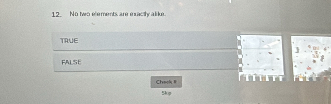 No two elements are exactly alike.
TRUE
FALSE
Check it
Skip