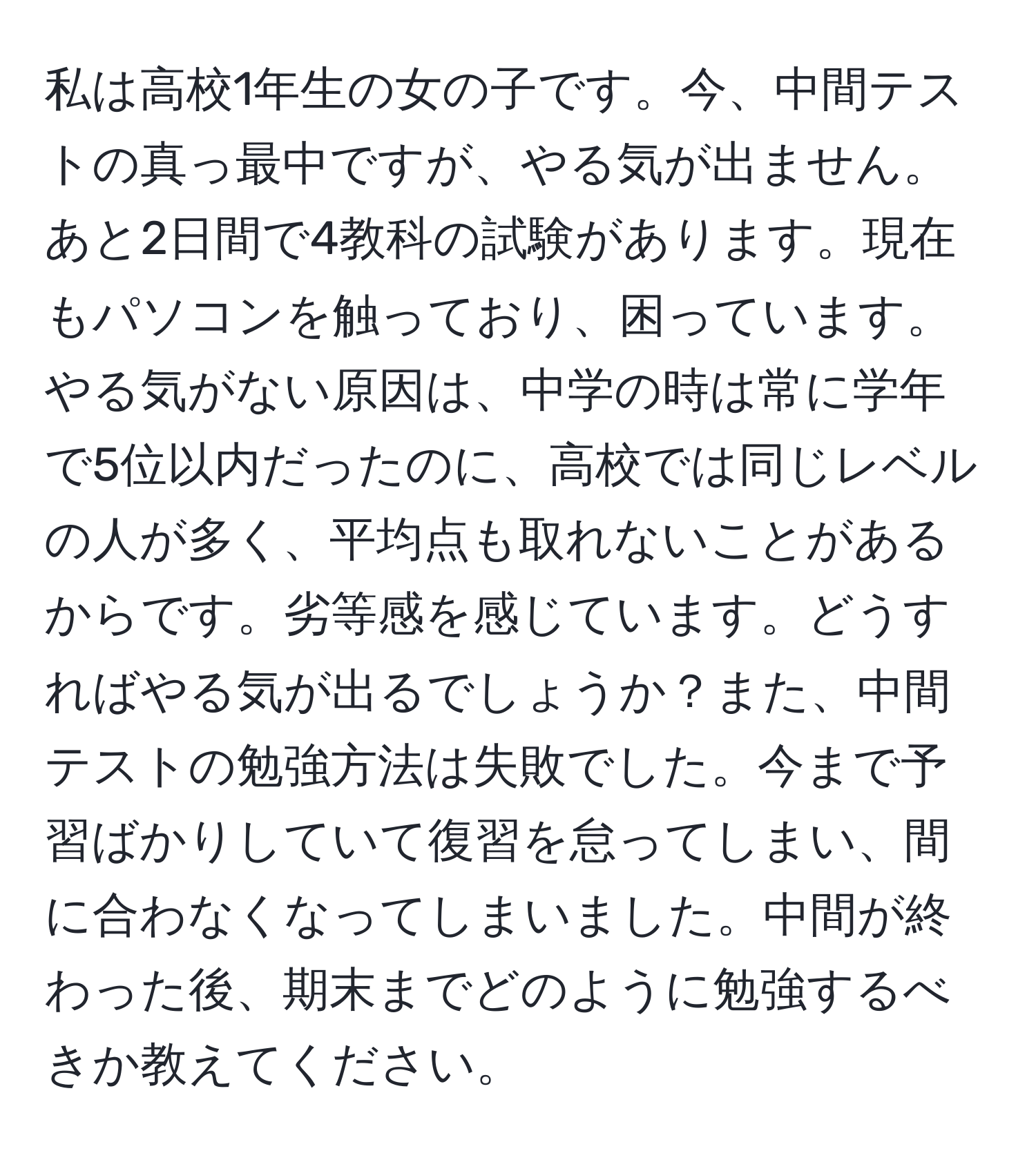 私は高校1年生の女の子です。今、中間テストの真っ最中ですが、やる気が出ません。あと2日間で4教科の試験があります。現在もパソコンを触っており、困っています。やる気がない原因は、中学の時は常に学年で5位以内だったのに、高校では同じレベルの人が多く、平均点も取れないことがあるからです。劣等感を感じています。どうすればやる気が出るでしょうか？また、中間テストの勉強方法は失敗でした。今まで予習ばかりしていて復習を怠ってしまい、間に合わなくなってしまいました。中間が終わった後、期末までどのように勉強するべきか教えてください。