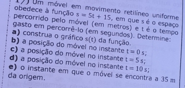 170 Um móvel em movimento retilíneo uniforme
obedece à função s=5t+15 , em que s é o espaço
percorrido pelo móvel (em metros) e t é o tempo
gasto em percorrê-lo (em segundos). Determine:
a) construa o gráfico s(t) da função.
b) a posição do móvel no instante t=0s;
c) a posição do móvel no instante t=5s;
d) a posição do móvel no instante t=10s
e) o instante em que o móvel se encontra a 35 m
da origem.