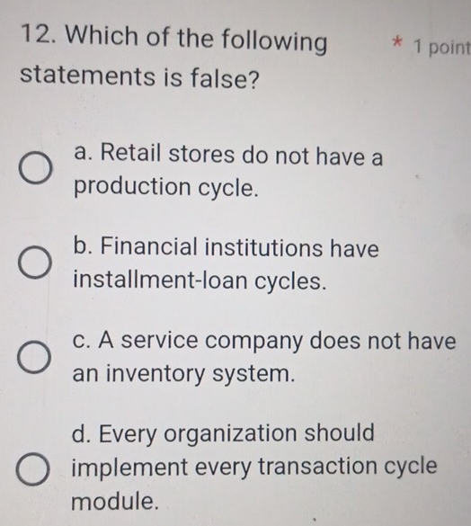 Which of the following * 1 point
statements is false?
a. Retail stores do not have a
production cycle.
b. Financial institutions have
installment-loan cycles.
c. A service company does not have
an inventory system.
d. Every organization should
implement every transaction cycle
module.