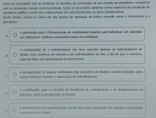 Deve ser assinalado que ao enfatizar os desafios da construção de um modelo de pluralismo compatível
com as demandas sociais contemporâneas, torna-se necessário sublinhar certos aspectos da correlação do
pluralismo político-social com a democracia, tal como foi previsto no texto constitucional.
Nesta esteira, coloca-se como um dos pontos de destaque da íntima conexão entre a democracia e o
pluralismo
A permissão para o florescimento de sentimentos forjados para individual, em oposição
A. aos interesses coletivos consubstanciados em privilégios.
A necessidade de o individualismo não ficar reduzido apenas ao individualismo de
B. direito, mas caminhar em direção a um individualismo de fato, a fim de que o consenso
seja um dado não fundamental da democracia.
A incorporação de grupos dominados que possuem um direito a serem incluídos para
C. somar esforços visando a valorização do individualismo.
A contribuição para a correção da tendência de centralização e de fortalecimento do
D indivíduo, junto à privatização do Estado.
A diversificação da representação que foi reduzida à abstração do cidadão e para limitar
E a soberania do Estado