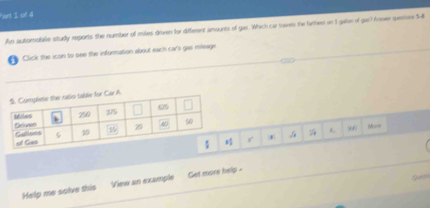 An autompblle study reports the number of miles driven for different amounts of gas. Which car travels the farthest on 1 gallon of gas? Answer questions 5
* Click the icon to see the information about each cars gas mieage
s, (11)
s'
Quesh
Help me solve this View an example  Get more help .