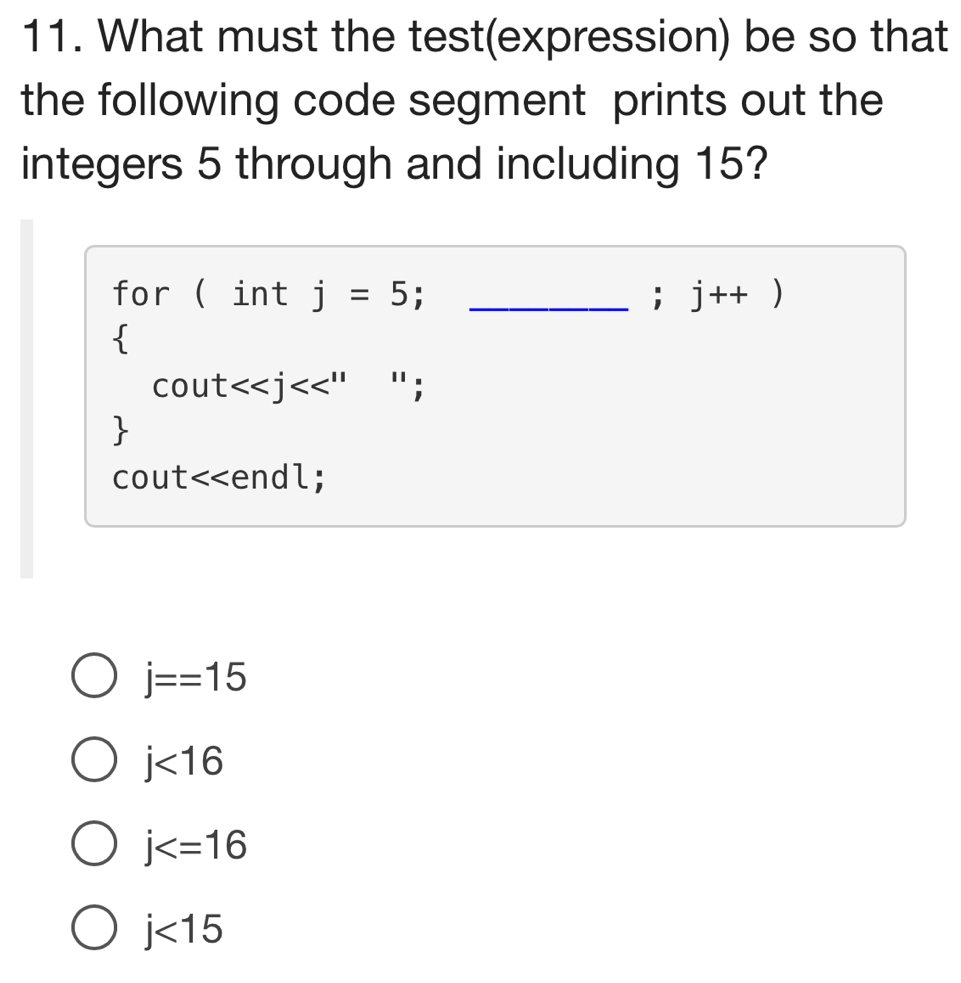 What must the test(expression) be so that
the following code segment prints out the
integers 5 through and including 15?
for ( int j=5; _; j++)
cout<<j "` ;

cout<<endl;
j==15
j<16</tex>
j
j<15</tex>