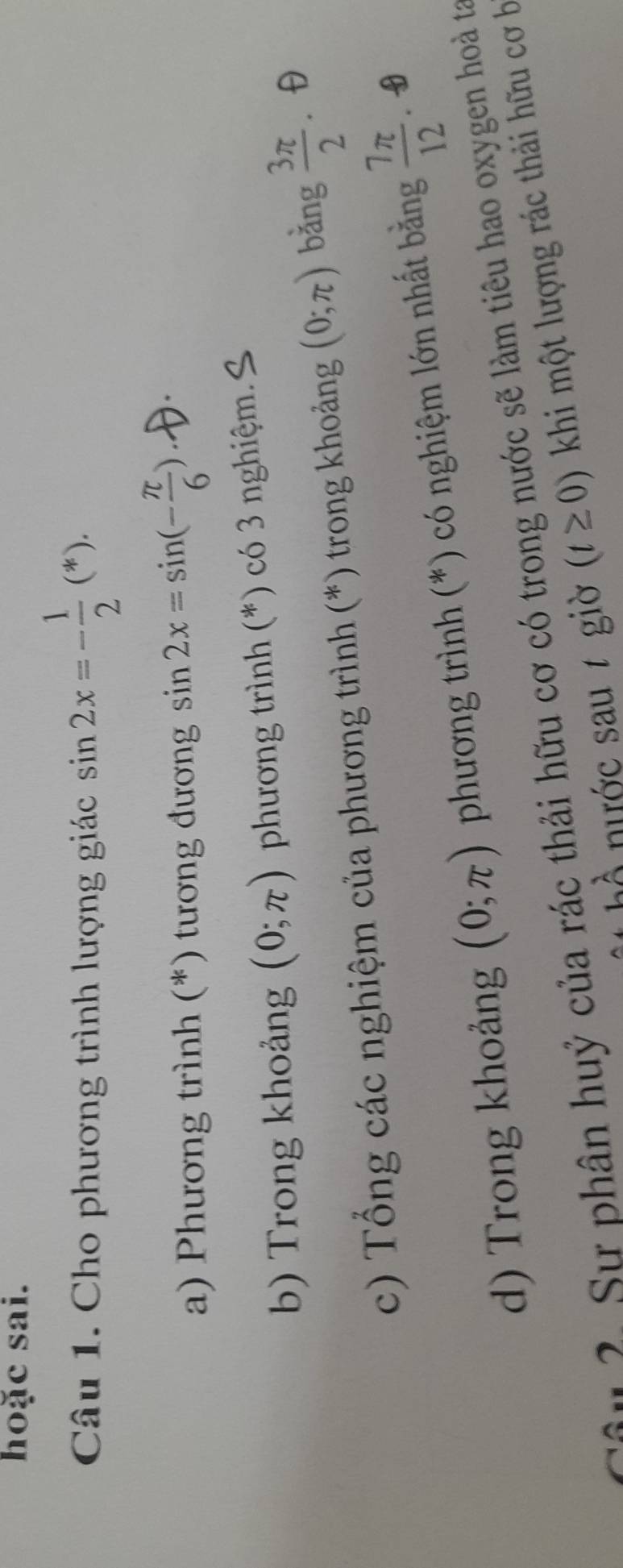 hoặc sai. 
Câu 1. Cho phương trình lượng giác sin 2x=- 1/2 (*). 
a) Phương trình (*) tương đương sin 2x=sin (- π /6 )
b) Trong khoảng (0;π ) phương trình (*) có 3 nghiệm. 
c) Tổng các nghiệm của phương trình (*) trong khoảng (0;π ) bǎng  3π /2  θ 
d) Trong khoảng (0;π ) phương trình (*) có nghiệm lớn nhất bằng  7π /12 
u 2. Sư phân huỷ của rác thải hữu cơ có trong nước sẽ làm tiêu hao oxygen hoà ta 
nước sau t giờ (t≥ 0) khi một lượng rác thải hữu cơ b