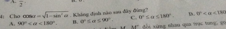 A. overline 2^((·) 
4: Cho cos alpha =sqrt(1-sin ^2)alpha ). Khăng định nào sau đây đúng?
A. 90° <180°. B. 0°≤ alpha ≤ 90°. C. 0°≤ alpha ≤ 180°. D. 0° <180</tex> 
M' đối xứng nhau qua trục tung; gọ